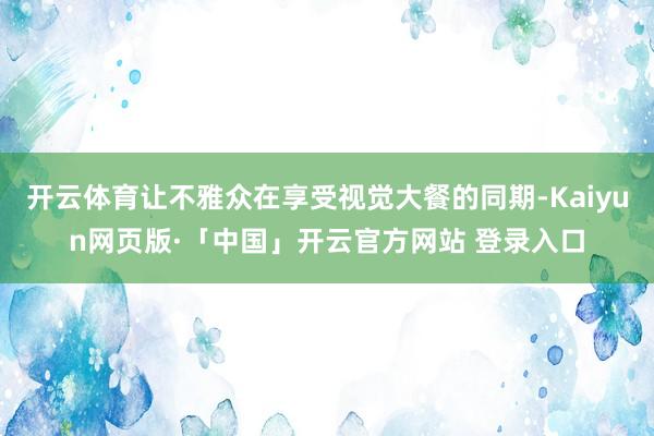 开云体育让不雅众在享受视觉大餐的同期-Kaiyun网页版·「中国」开云官方网站 登录入口