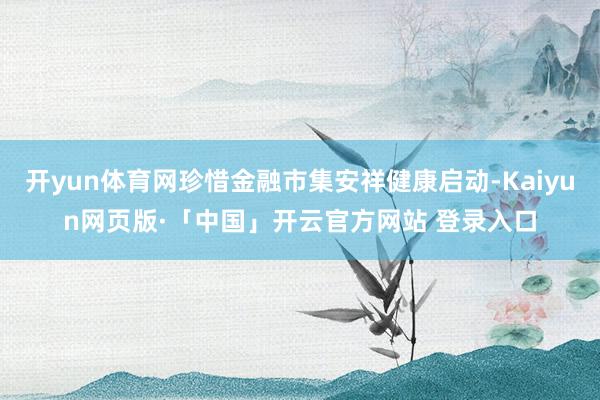 开yun体育网珍惜金融市集安祥健康启动-Kaiyun网页版·「中国」开云官方网站 登录入口