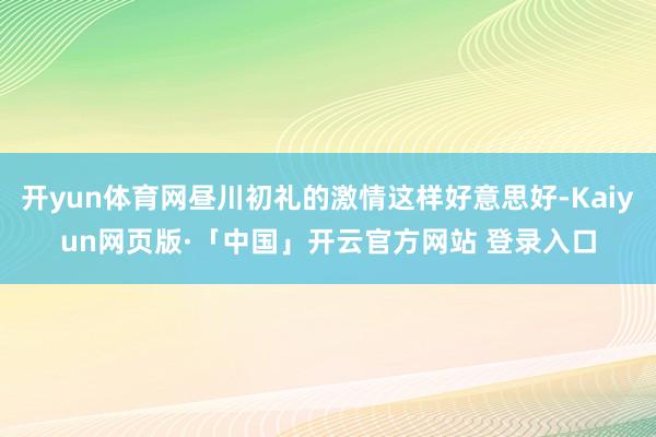 开yun体育网昼川初礼的激情这样好意思好-Kaiyun网页版·「中国」开云官方网站 登录入口