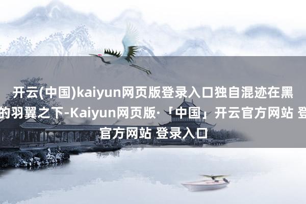 开云(中国)kaiyun网页版登录入口独自混迹在黑帮男友的羽翼之下-Kaiyun网页版·「中国」开云官方网站 登录入口