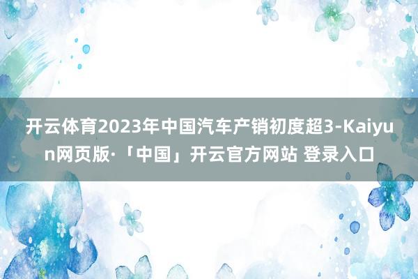 开云体育2023年中国汽车产销初度超3-Kaiyun网页版·「中国」开云官方网站 登录入口