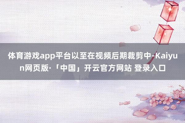 体育游戏app平台以至在视频后期裁剪中-Kaiyun网页版·「中国」开云官方网站 登录入口