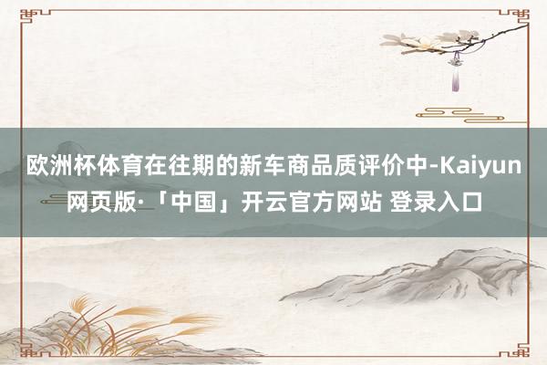 欧洲杯体育在往期的新车商品质评价中-Kaiyun网页版·「中国」开云官方网站 登录入口