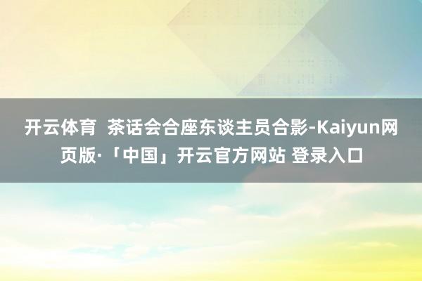 开云体育  茶话会合座东谈主员合影-Kaiyun网页版·「中国」开云官方网站 登录入口