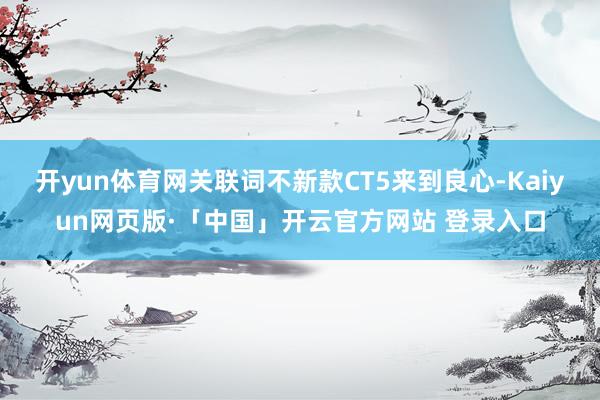 开yun体育网关联词不新款CT5来到良心-Kaiyun网页版·「中国」开云官方网站 登录入口