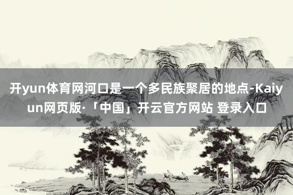 开yun体育网河口是一个多民族聚居的地点-Kaiyun网页版·「中国」开云官方网站 登录入口