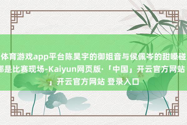 体育游戏app平台陈昊宇的御姐音与侯佩岑的甜嗓碰撞——这哪是比赛现场-Kaiyun网页版·「中国」开云官方网站 登录入口
