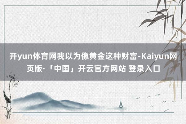 开yun体育网我以为像黄金这种财富-Kaiyun网页版·「中国」开云官方网站 登录入口