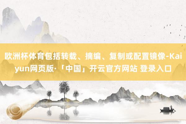 欧洲杯体育包括转载、摘编、复制或配置镜像-Kaiyun网页版·「中国」开云官方网站 登录入口