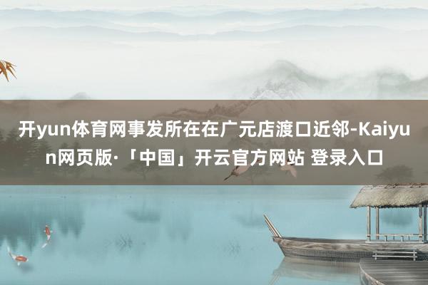 开yun体育网事发所在在广元店渡口近邻-Kaiyun网页版·「中国」开云官方网站 登录入口