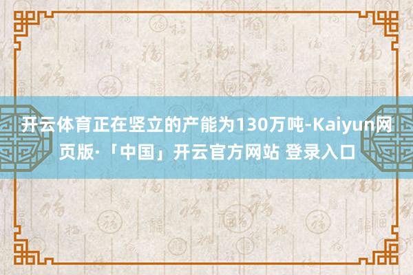 开云体育正在竖立的产能为130万吨-Kaiyun网页版·「中国」开云官方网站 登录入口