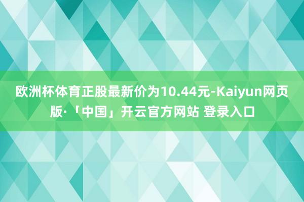 欧洲杯体育正股最新价为10.44元-Kaiyun网页版·「中国」开云官方网站 登录入口