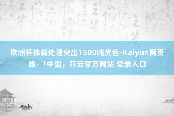 欧洲杯体育处理突出1500吨货色-Kaiyun网页版·「中国」开云官方网站 登录入口