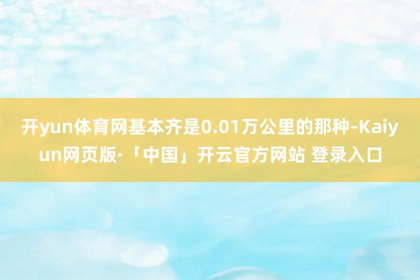 开yun体育网基本齐是0.01万公里的那种-Kaiyun网页版·「中国」开云官方网站 登录入口