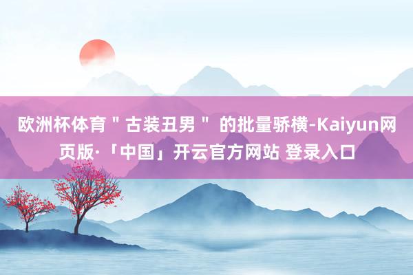 欧洲杯体育＂古装丑男＂ 的批量骄横-Kaiyun网页版·「中国」开云官方网站 登录入口