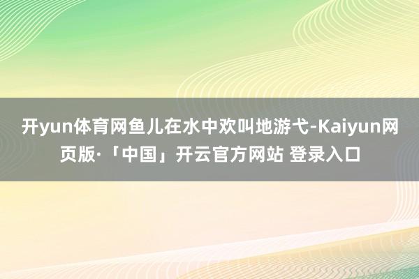 开yun体育网鱼儿在水中欢叫地游弋-Kaiyun网页版·「中国」开云官方网站 登录入口