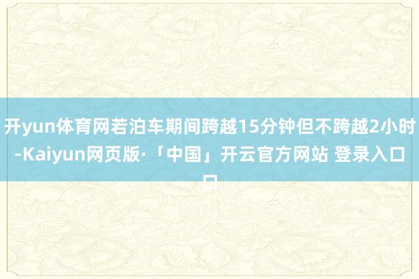 开yun体育网若泊车期间跨越15分钟但不跨越2小时-Kaiyun网页版·「中国」开云官方网站 登录入口