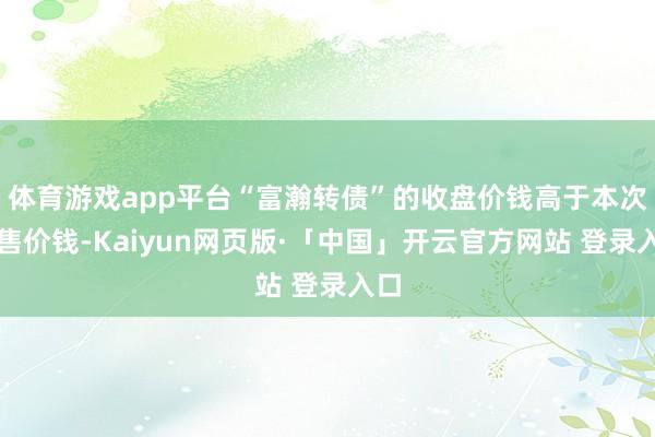 体育游戏app平台“富瀚转债”的收盘价钱高于本次回售价钱-Kaiyun网页版·「中国」开云官方网站 登录入口