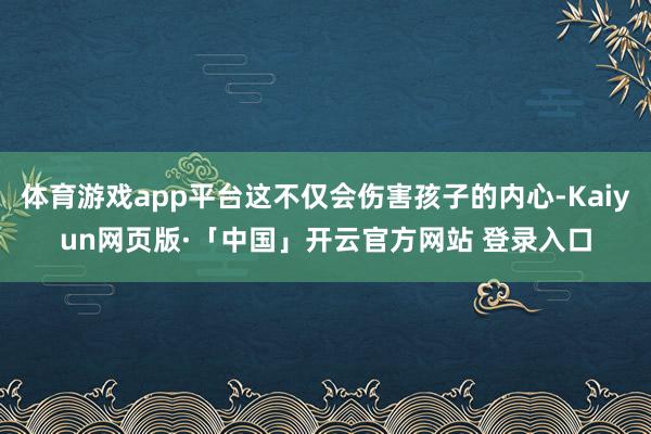 体育游戏app平台这不仅会伤害孩子的内心-Kaiyun网页版·「中国」开云官方网站 登录入口