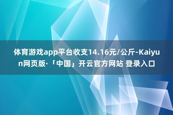 体育游戏app平台收支14.16元/公斤-Kaiyun网页版·「中国」开云官方网站 登录入口