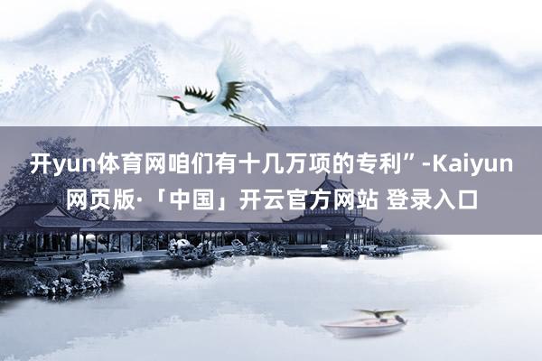 开yun体育网咱们有十几万项的专利”-Kaiyun网页版·「中国」开云官方网站 登录入口