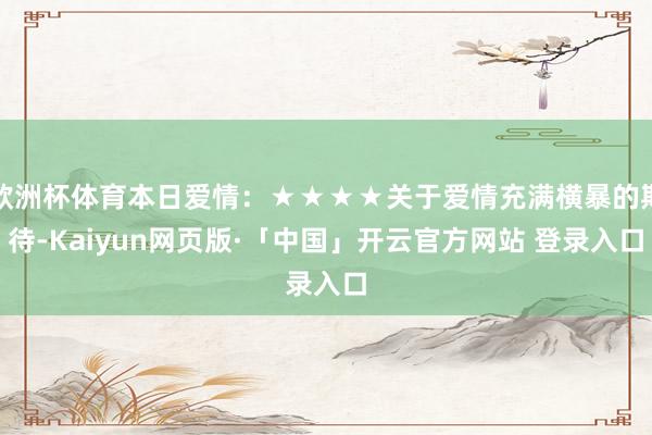 欧洲杯体育本日爱情：★★★★关于爱情充满横暴的期待-Kaiyun网页版·「中国」开云官方网站 登录入口