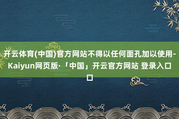 开云体育(中国)官方网站不得以任何面孔加以使用-Kaiyun网页版·「中国」开云官方网站 登录入口