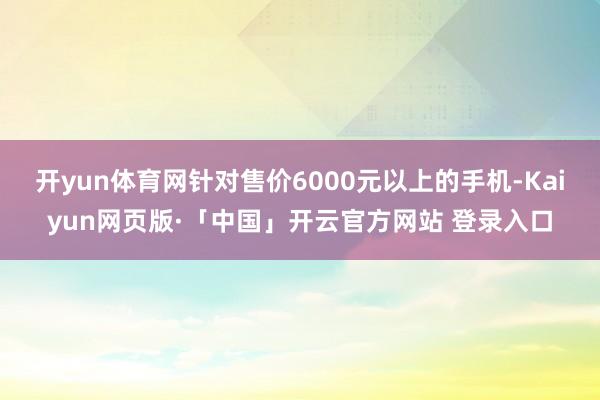 开yun体育网针对售价6000元以上的手机-Kaiyun网页版·「中国」开云官方网站 登录入口