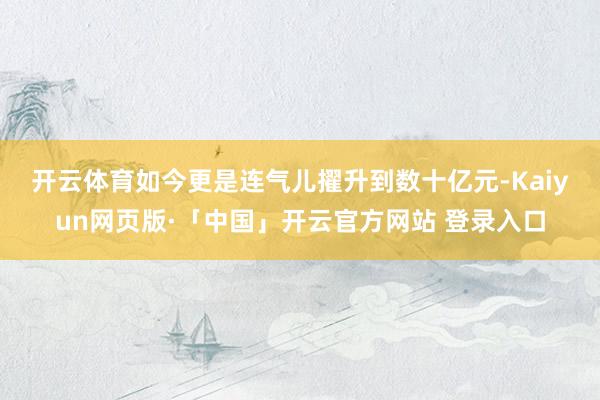 开云体育　　如今更是连气儿擢升到数十亿元-Kaiyun网页版·「中国」开云官方网站 登录入口