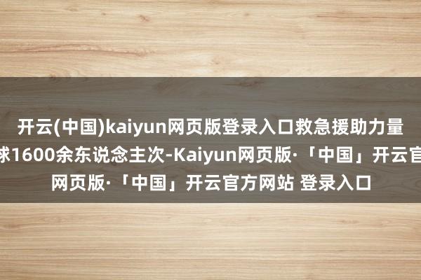 开云(中国)kaiyun网页版登录入口救急援助力量成效转动受困全球1600余东说念主次-Kaiyun网页版·「中国」开云官方网站 登录入口