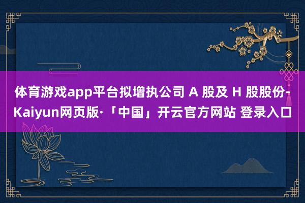 体育游戏app平台拟增执公司 A 股及 H 股股份-Kaiyun网页版·「中国」开云官方网站 登录入口
